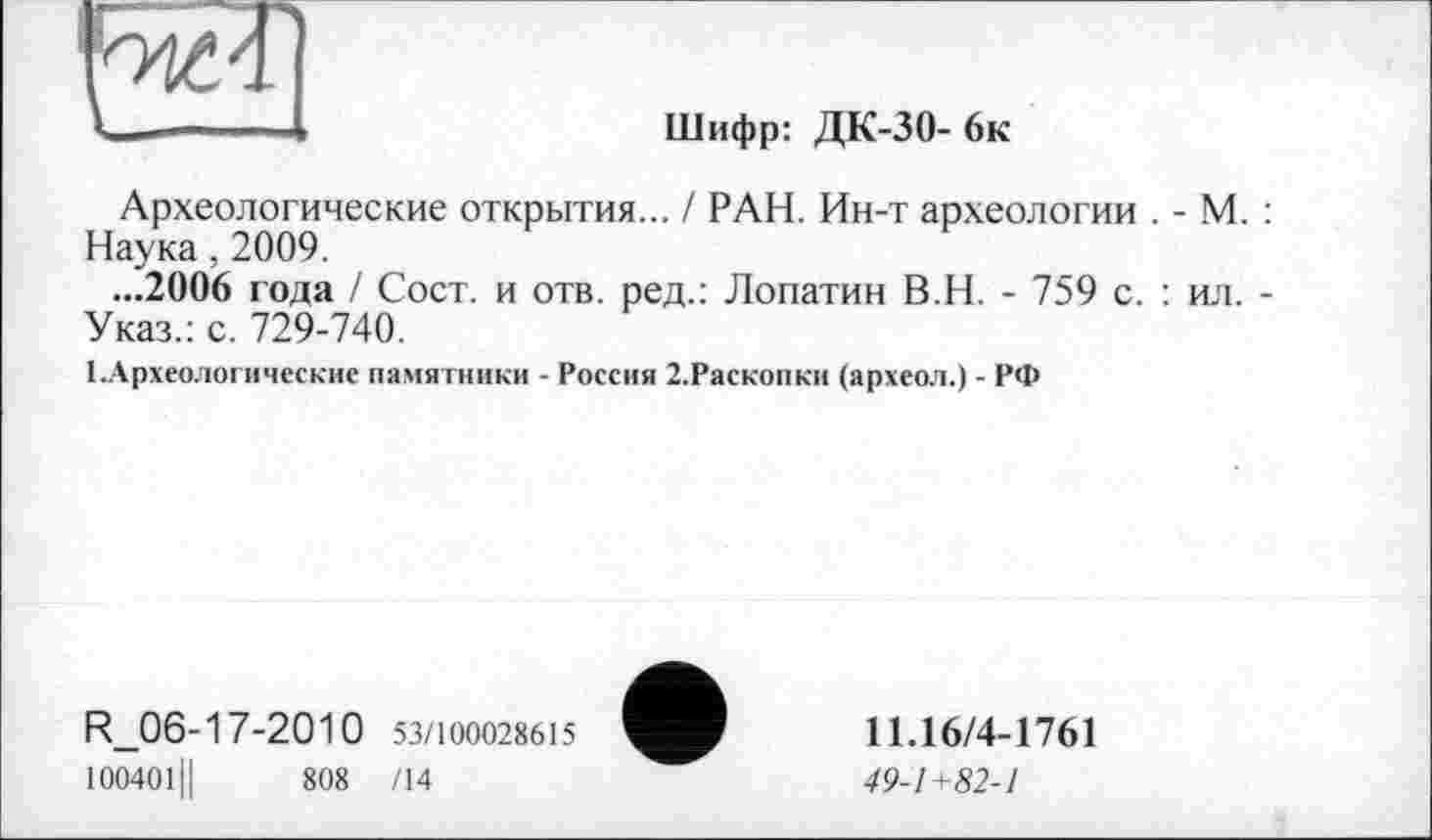 ﻿Шифр: ДК-30- 6к
Археологические открытия... / РАН. Ин-т археологии . - М. : Наука, 2009.
...2006 года / Сост. и отв. ред.: Лопатин В.Н. - 759 с. : ил. -Указ.: с. 729-740.
1.Археологические памятники - Россия 2.Раскопки (археол.) - РФ
R_06-17-2010 53/100028615
100401Ц	808 /14
11.16/4-1761
49-1+82-1